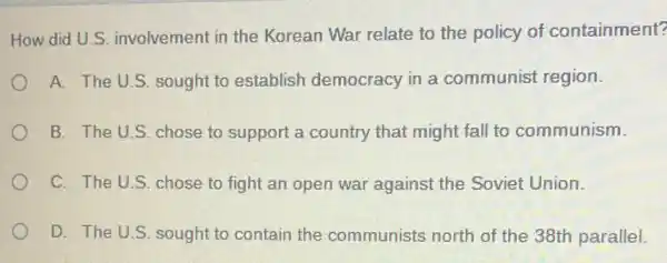 How did U.S involvement in the Korean War relate to the policy of containment?
A. The U.S. sought to establish democracy in a communist region.
B. The U.S. chose to support a country that might fall to communism.
C. The U.S. chose to fight an open war against the Soviet Union.
D. The U.S. sought to contain the communists north of the 38th parallel.