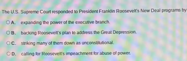 The U.S. Supreme Court responded to President Franklin Roosevelt's New Deal programs by
A. expanding the power of the executive branch.
B. backing Roosevelt's plan to address the Great Depression
C. striking many of them down as unconstitutional.
D. calling for Roosevelt's impeachment for abuse of power.