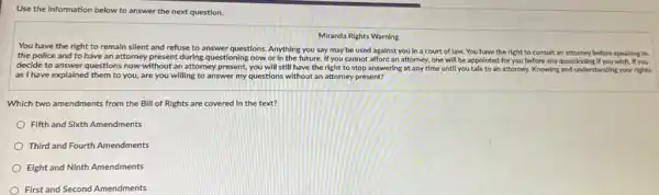 Use the Information below to answer the next question.
Miranda Rights Warning
You have the right to remain silent and refuse to answer questions Anything you say may be used against you in a court of law. You have the right to consult an attorney before speaking to
the police and to have an attorney present during questioning now or In the future. If you cannot afford an attorney, one will be appointed for you before any questioning ; If you wish. If you
decide to answer questions now without an attorney present, you will still have the right to stop answering at any time until you talk to an attorney. Knowing and understanding your rights
as I have explained them to you, are you willing to answer my questions without an attorney present?
Which two amendments from the Bill of Rights are covered in the text?
Fifth and Sixth Amendments
Third and Fourth Amendments
Eight and Ninth Amendments
First and Second Amendments