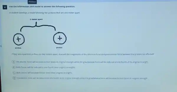 Use the information and model to answer the following question.
A student develops a model showing two protons that are one meter apart.
If they are separated so they are two meters apart, how will the magnitudes of the electrical force and gravitational force between the protons be affected?
A The electric force will increase to four times Its original strength while the gravitational force will be reduced to one-fourth of its original strength.
B Both forces will be reduced to one-fourth their original strengths.
C Both forces will increase to four times their original strengths.
D The electric force will be reduced to one-fourth of its original strength while the gravitational force will increase to four times its original strength.