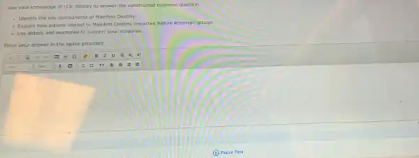 Use your knowledge of U.S. history to answer the constructed response question.
- Identify the key components of Manifest Destiny.
- Explain how actions related to Manifest Destiny impacted Native American groups.
- Use details and examples to support your response.
Enter your answer in the space provided.