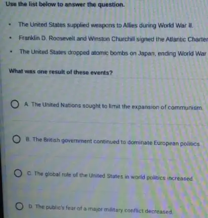 Use the list below to answer the question.
- The United States supplied weapons to Allies during World War II.
- Franklin D. Roosevelt and Winston Churchill signed the Atlantic Charter
- The United States dropped atomic bombs on Japan ending World War
What was one result of these events?
A. The United Nations sought to limit the expansion of communism.
B. The British government continued to dominate European politics
C. The global role of the United States in world politics increased.
D. The public's fear of a major military conflict decreased