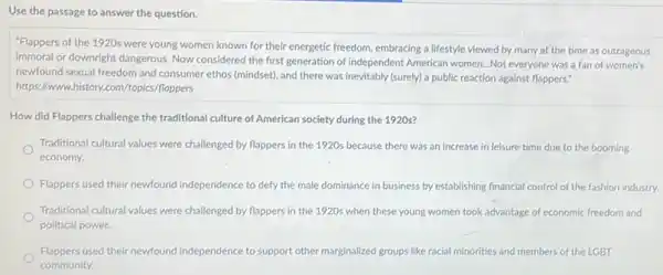 Use the passage to answer the question.
"Flappers of the 1920s were young women known for their energetic freedom.embracing a lifestyle viewed by many at the time as outrageous,
immoral or downright dangerous Now considered the first generation of Independent American women...Not everyone was a fan of women's
newfound sexual freedom and consumer ethos (mindset), and there was inevitably (surely)a public reaction against flappers."
https://www.history.com/(topics/floppers
How did Flappers challenge the traditional culture of American society during the 1920 s?
Traditional cultural values were challenged by flappers in the 1920s because there was an increase in leisure time due to the booming
economy.
Flappers used their newfound independence to defy the male dominance in business by establishing financial control of the fashion industry.
Traditional cultural values were challenged by flappers in the 1920s when these young women took advantage of economic freedom and
political power.
Flappers used their newfound independence to support other marginalized groups like racial minorities and members of the LGBT
community.