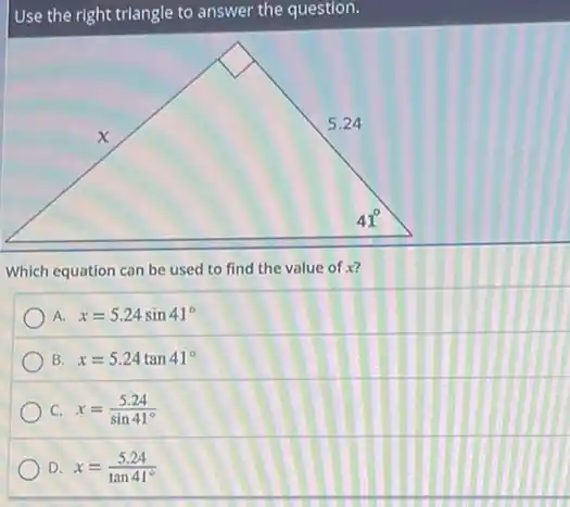 Use the right triangle to answer the question.
Which equation can be used to find the value of x?
A. x=5.24sin41^circ 
B x=5.24tan41^circ 
C. x=(5.24)/(sin41^circ )
D. x=(5.24)/(tan41^circ )