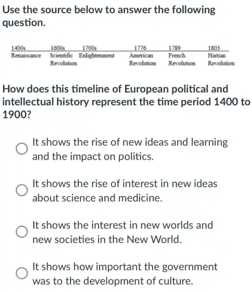 Use the source below to answer the following
question.
How does this timeline of European political and
intellectual history represent the time period 1400 to
1900?
It shows the rise of new ideas and learning
and the impact on politics.
It shows the rise of interest in new ideas
about science and medicine.
It shows the interest in new worlds and
new societies in the New World.
It shows how important the government
was to the development of culture.