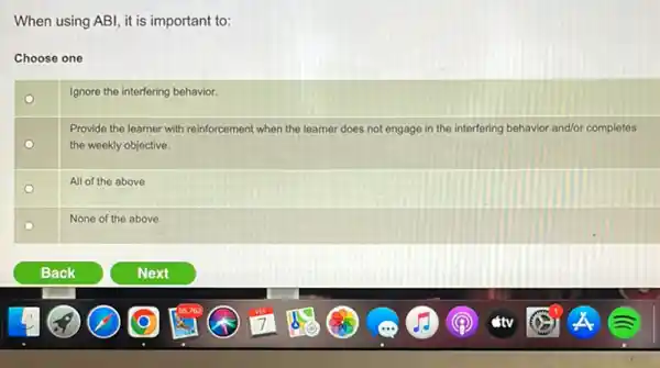 When using ABI, it is important to:
Choose one
o
Ignore the interfering behavior.
Provide the learner with reinforcement when the learner does not engage in the interfering behavior and/or completes
the weekly objective.
o
All of the above
None of the above