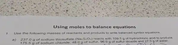 Using moles to balance equations
1. Use the following masses of reactants and products to write balanced symbol equations.
a) 237.0 g of sodium thiosulfate (Na_(2)S_(2)O_(3)) reacts with 109.5 g of hydrochloric acid to produce
g of sodium chloride,48.0 g of sulfur 96.0 g of sulfur dioxide and 27.0 g of water.