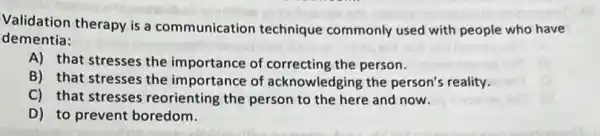 Validation therapy is a communication technique commonly used with people who have
dementia:
A) that stresses the importance of correcting the person.
B) that stresses the importance of acknowledging the person's reality.
C) that stresses reorienting the person to the here and now.
D) to prevent boredom.