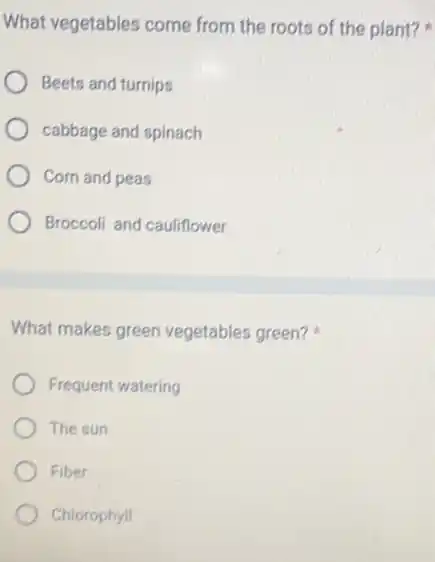 What vegetables come from the roots of the plant?
Beets and turnips
cabbage and spinach
Corn and peas
Broccoli and cauliflower
What makes green vegetables green?
Frequent watering
The sun
Fiber
Chlorophyll