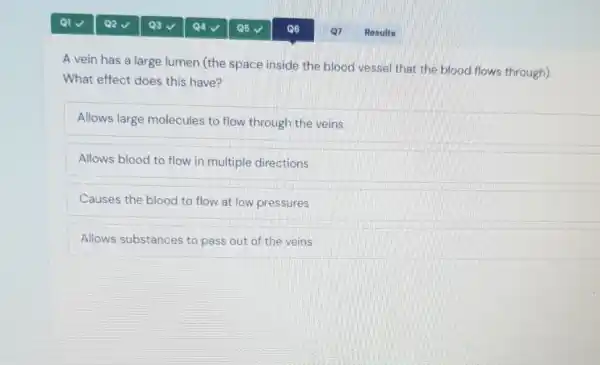 A vein has a large lumen (the space inside the blood vessel that the blood flows through).
What effect does this have?
Allows large molecules to flow through the veins
Allows blood to flow in multiple directions
Causes the blood to flow at low pressures
Allows substances to pass out of the veins