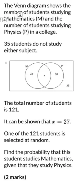 The Venn diagram shows the
number of students studying
al Mathematics (M) and the
number of students studying
Physics (P) in a college.
35 students do not study
either subject.
8
The total number of students
is 121.
It can be shown that x=27.
One of the 121 students is
selected at random.
Find the probability that this
student studies Mathematics,
(2 marks)