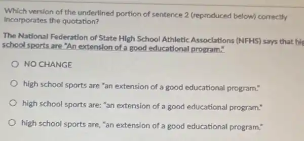 Which version of the underlined portion of sentence 2 (reproduced below) correctly
incorporates the quotation?
The National Federation of State High School Athletic Associations (NFHS) says that his
school sports are "An extension of a good educational program."
NO CHANGE
high school sports are "an extension of a good educational program."
high school sports are:"an extension of a good educational program.
high school sports are "an extension of a good educational program?