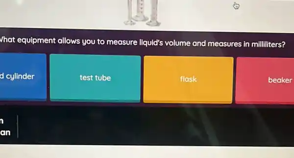 Vhat equipment allows you to measure liquid's volume and measures in milliliters?
d cylinder
test tube
flask
beaker