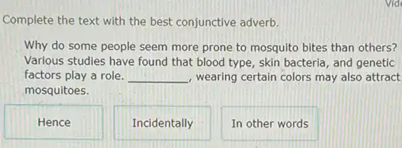 Vide
Complete the text with the best conjunctive adverb.
Why do some people seem more prone to mosquito bites than others?
Various studies have found that blood type, skin bacteria, and genetic
factors play a role. __ wearing certain colors may also attract
mosquitoes.
Hence
Incidentally
In other words