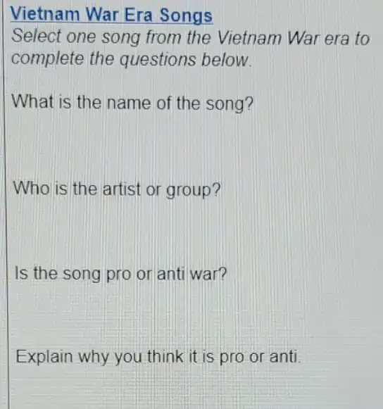 Vietnam War Era Songs
Select one song from the Vietnam War era to
complete the questions below.
What is the name of the song?
Who is the artist or group?
Is the song pro or anti war?
Explain why you think it is pro or anti