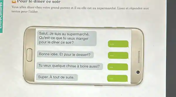 Vous allez diner chez votre grand-parent et il ou elle est au supermarché. Lisez et répondez aux
textos pour l'aider.
Salut. Je suis au supermarché.
Qu'est-ce que tu veux manger
pour le diner ce soir?
Bonne idée. Et pour le dessert?	square 
Tu veux quelque chose à boire aussi? square 
Super. A tout de suite.
square