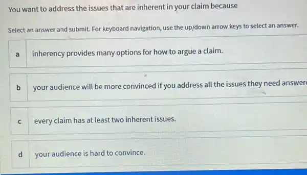 You want to address the issues that are inherent in your claim because
Select an answer and submit. For keyboard navigation, use the up/down arrow keys to select an answer.
a
inherency provides many options for how to argue a claim.
b
your audience will be more convinced if you address all the issues they need answer
c every claim has at least two inherent issues.
d your audience is hard to convince.