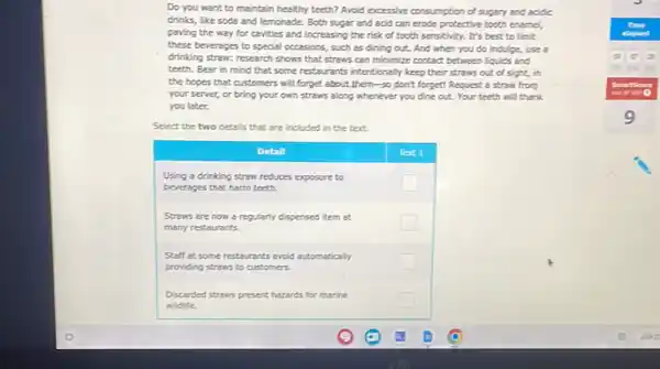 Do you want to maintain healthy healthy? Avoid excessive consumption of sugary and acidic drinks, like soda and lemonade. Both sugar and acid can erode protective tooth enamel, paving the way for cavities and increasing the risk of tooth sensitivity. It's best to limit these beverages to special occasions, such as dining out. And when you do indulge, use a drinking straw: research shows that stress can minimize contact between liquids and teeth. Bear in mind that some restaurants intentionally keep their straws out of sight, in the hopes that customers will forget about them-so dont forget! Request a straw from your server, or bring your own straws along whenever you dine out. Your teeth will thank you later.
Select the two details that are included in the text.
Detinl
Using a drinking straw reduces exposure to beverages that harm teeth.
Straws are now a regularly dispensed item at many restaurants.
Staff at some restaurants avoid automatically providing straws to customers.
Discarded straws present hazards for marine wildife.