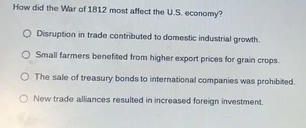 How did the War of 1812 most affect the U.S. economy?
Disruption in trade contributed to domestic industrial growth.
Small farmers benefited from higher export prices for grain crops.
The sale of treasury bonds to international companies was prohibited.
New trade alliances resulted in increased foreign investment.