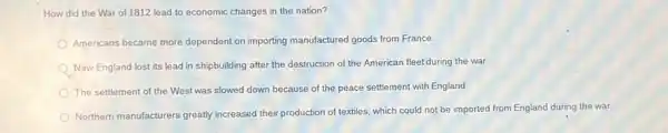 How did the War of 1812 lead to economic changes in the nation?
Americans became more dependent on importing manufactured goods from France.
New England lost its lead in shipbuilding after the destruction of the American fleetduring the war
The settlement of the West was slowed down because of the peace settlement with England
Northern manufacturers greatly increased their production of textiles, which could not be imported from England during the war.