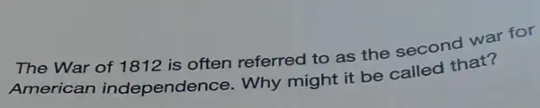 The War of 1812 is often referred to as the second war for
American independence . Why might it be called that?