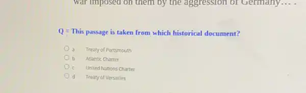 war imposed on them by the aggression of Germany ...
Q = This passage is taken from which historical document?
Treaty of Portsmouth
b Atlantic Charter
United Nations Charter
d Treaty of Versailles