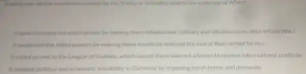 In what way did the conditions created by the Treaty of Versaliles lead to the outbreak of WWII?
It gave Germany too much power by helping them rebuild their military and infrastructure after World War I.
It weakened the Allied powers by making these countries reduced the size of their armed forces.
It called an end to the League of Nations which meant there was not a forum to resolve international conflicts.
It created political and economic instability in Germany by imposing harsh terms and demands.