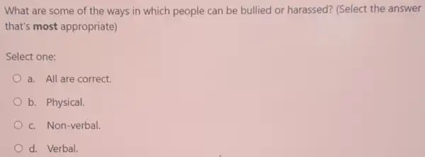 What are some of the ways in which people can be bullied or harassed? (Select the answer
that's most appropriate)
Select one:
a. All are correct.
b. Physical.
c. Non-verbal.
d. Verbal.