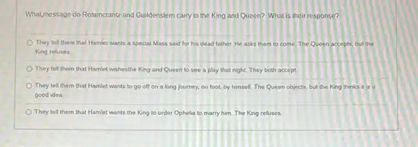 What,message do Rosencrantz and Guildenstern carry to the King and Queen? What is their response?
They tell them that Hamlet wants a special Mass said for his dead father. He asks them to come The Queen accepts, but the
King refuses
They tell them that Hamlet wishesthe King and Queen to see a play that night. They both accept.
They tell them that Hamlet wants to go off on a long journey, on foot, by himself. The Queen objects but the King thinks it is a
good idea
They tell them that Hamlet wants the King to order Ophelia to marry him. The King refuses.