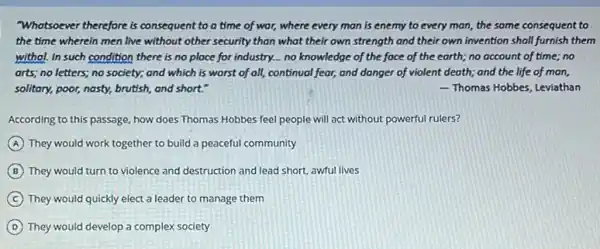 "Whatsoever therefore is consequent to a time of war, where every man is enemy to every man, the same consequent to
the time wherein men live without other security than what their own strength and their own invention shall furnish them
withol. In such condition there is no place for industry... no knowledge of the face of the earth; no account of time; no
arts; no letters; no society; and which is worst of all, continual fear,and danger of violent death; and the life of man,
solitary, poor, nasty, brutish,and short."	 Thomas Hobbes, Leviathan
According to this passage how does Thomas Hobbes feel people will act without powerful rulers?
A They would work together to build a peaceful community
B They would turn to violence and destruction and lead short, awful lives
C They would quickly elect a leader to manage them
D They would develop a complex society