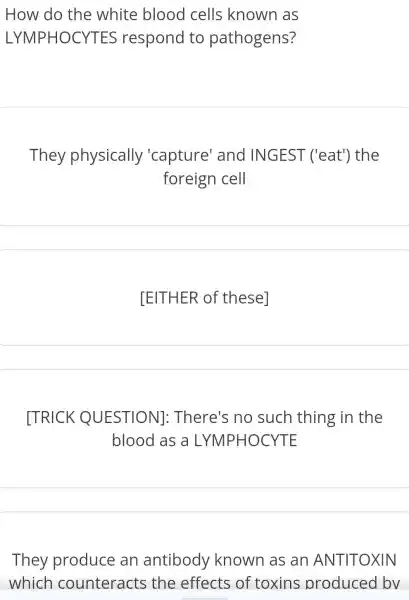 How do the white blood cells known as
LYMPHOCYTES 5 respond to pathogens?
They physically 'capture'and INGEST ('eat') the
foreign cell
[EITHER of these]
[TRICK QUESTION]:There's no such thing in the
blood as a LYMPHOCYTE
They produce an antibody known as an ANTITOXIN
which counteracts the effects of toxins produced bv