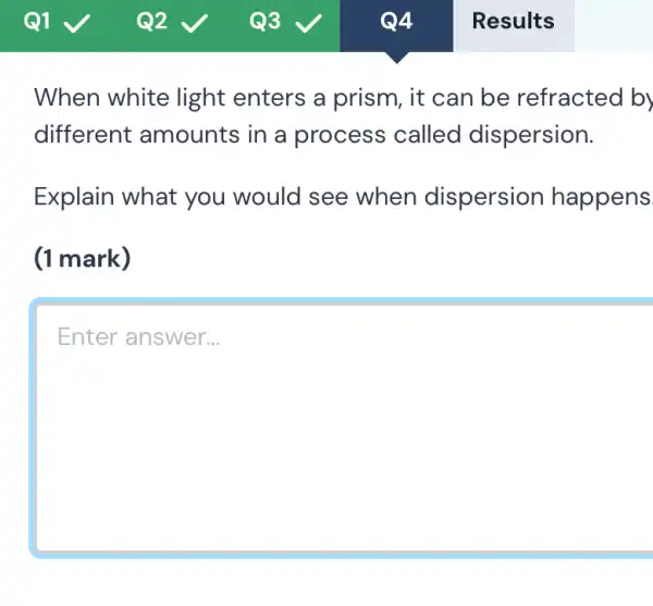 When white light enters a prism, it can be refracted by
different amounts in a process called dispersion.
Explain what you would see when dispersion happens
(1 mark)
Enter answer.. __