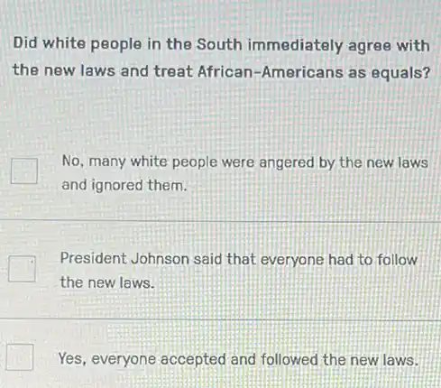 Did white people in the South immediately agree with
the new laws and treat African-Americans as equals?
No, many white people were angered by the new laws
and ignored them.
President Johnson said that everyone had to follow
the new laws.
Yes, everyone accepted and followed the new laws.