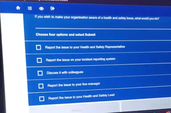 If you wish to make your organisation aware of a health and safety issue, what would you do?
Choose four options and select Submit
Report the issue to your Health and Safety Representative
Report the issue on your incident reporting system
Discuss it with colleagues
Report the issue to your line manager
Report the issue to your Health and Safety Lead