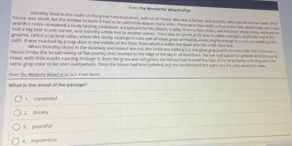 from The Wonderful Wizard of Oz
Dorothy lived in the midst of the great Kansas prairies, with Uncle Henry, who was a farmer, and Aunt Em,who was the farmer's wife. Their
house was small, for the lumber to bulld It had to be carried by wagon many miles There were four walls.a floor and a roof, which made one room;
and this room contained a rusty looking cookstove a cupboard for the dishes, a table, three or four chairs, and the beds. Uncle Henry and Aunt Em
had a big bed In one corner, and Dorothy a little bed In another corner. There was no garret at (II, and no cellar -except a small hole dug in the
ground, called a cyclone cellar, where the family could go In case one of those great whildwinds arose, mighty enough to crush any building in its
path. It was reached by a trap door In the middle of the floor, from which a ladder led down Into the small, dark hole.
When Dorothy stood in the doorway and looked around, she could see nothing but the great gray prairie on every side. Not a tree nor a
house broke the broad sweep of flat country that reached to the edge of the sky In all directions. The sun had baked the plowed land into a gray
mass, with little cracks running through it. Even the grass was not green, for the sun had burned the tops of the long blades until they were the
same gray color to be seen everywhere. Once the house had been painted, but the sun blistered the paint and the rains washed it away.
(from The Wonderful Wizard of Oz by L.Frank Baum)
What is the mood of the passage?
1. contented
2.dreary
3. peaceful
4. mysterious