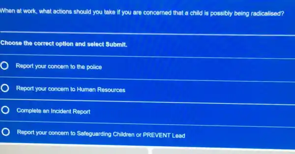 When at work, what actions should you take if you are concerned that a child is possibly being radicalised?
Choose the correct option and select Submit.
Report your concern to the police
Report your concern to Human Resources
Complete an Incident Report
Report your concern to Safeguarding Children or PREVENT Lead