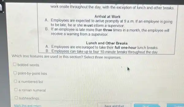 work onsite throughout the day, with the exception of lunch and other breaks
Arrival at Work
A. Employees are expected to arrive promptly at 9 a.m. If an employee is going
to be late, he or she must inform a supervisor.
B. If an employee is late more than three times in a month, the employee will
receive a warning from a supervisor.
Lunch and Other Breaks
A. Employees are encouraged to take their full one-hour lunch breaks
B. Employees can take up to four 10 -minute breaks throughout the day.
Which text features are used in this section?Select three responses.
D bolded words
point-by-point lists
a numbered list
a roman numeral
subheadings
Mark this and return