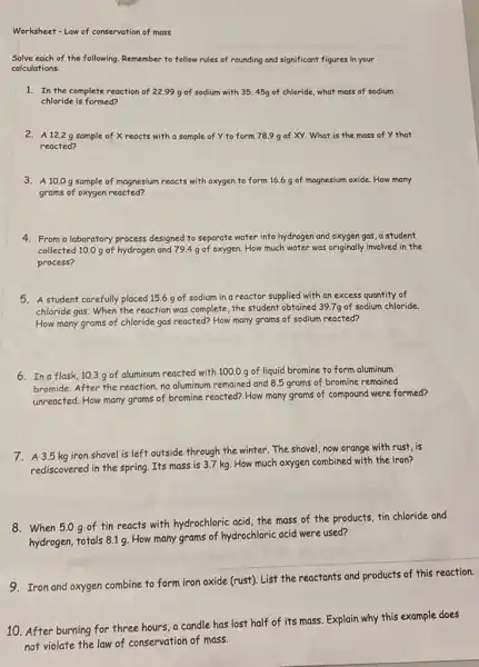 Worksheet-Law of conservation of mass
Solve each of the following. Remember to follow rules of rounding and significant figures in your
calculations.
1. In the complete reaction of 22.99 g of sodium with 3545g of chloride, what mass of sodium
chloride is formed?
2. A 12.2 g sample of X reacts with a sample of y to form 78.9 g of XY What is the mass of Y that
reacted?
3. A 10.0 g sample of magnesium reacts with oxygen to form 16.6 g of magnesium oxide. How many
grams of oxygen reacted?
4. From a laboratory process designed to separate water into hydrogen and oxygen gas, a student
collected 10.0 g of hydrogen and 79.49 of oxygen. How much water was originally involved in the
process?
5. A student carefully placed 15.6 g of sodium in a reactor supplied with an excess quantity of
chloride gas. When the reaction was complete, the student obtained 39.7g of sodium chloride.
How many grams of chloride gas reacted? How many grams of sodium reacted?
6. In a flask 10.3 g of aluminum reacted with 100.0g of liquid bromine to form aluminum
bromide. After the reaction no aluminum remained and 8.5 grams of bromine remained
unreacted. How many grams of bromine reacted? How many grams of compound were formed?
7. A 3.5 kg iron shovel is left outside through the winter.The shovel, now orange with rust, is
rediscovered in the spring Its mass is 3.7 kg. How much oxygen combined with the iron?
8. When 5.0g of fin reacts with hydrochloric acid, the mass of the products, tin chloride and
hydrogen, totals 8.19. How many grams of hydrochloric acid were used?
9. Iron and oxygen combine to form iron oxide (rust). List the reactants and products of this reaction.
10. After burning for three hours, a candle has lost half of its mass. Explain why this example does
not violate the law of conservation of mass.