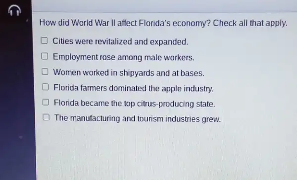 How did World War II affect Florida's economy ? Check all that apply.
Cities were revitalized and expanded.
Employment rose among male workers.
Women worked in shipyards and at bases.
Florida farmers dominated the apple industry.
Florida became the top citrus-producing state.
The manufacturing and tourism industries grew.