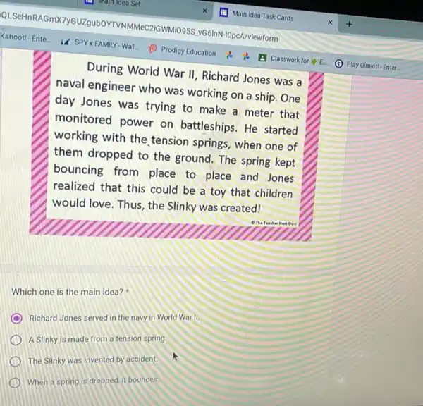 During World War II Richard Jones was a
naval engineer who was working on a ship.One
day Jones was trying to make a meter that
monitored power on battleships. He started
working with the tension springs, when one of
them dropped to the ground. The spring kept
bouncing from place to place and Jones
realized that this could be a toy that children
would love. Thus, the Slinky was created!
Which one is the main idea?
Richard Jones served in the navy in World War II.
A Slinky is made from a tension spring
The Slinky was invented by accident.
When a spring is dropped, it bounces.