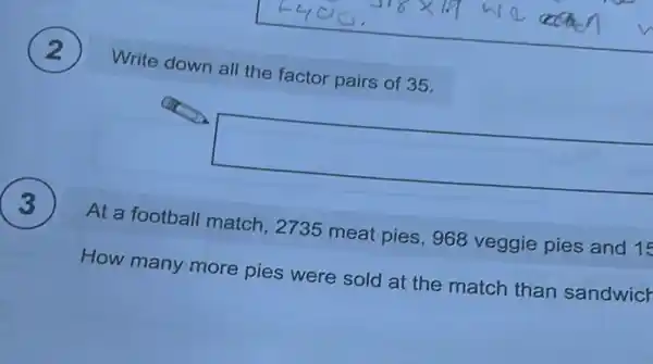 Write down all the factor pairs of 35.
square 
At a football match.2735 meat pies , 968 veggie pies and 15
How many more pies were sold at the match than sandwicr