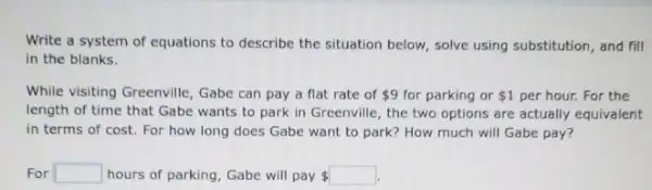 Write a system of equations to describe the situation below, solve using substitution, and fill
in the blanks.
While visiting Greenville, Gabe can pay a flat rate of 9 for parking or 1 per hour. For the
length of time that Gabe wants to park in Greenville, the two options are actually equivalent
in terms of cost For how long does Gabe want to park?How much will Gabe pay?
For square  hours of parking, Gabe will pay