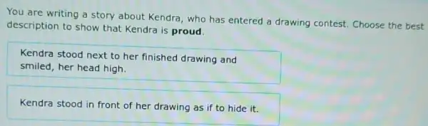 You are writing a story about Kendra who has entered a drawing contest . Choose the best
description to show that Kendra is proud.
Kendra stood next to her finished drawing and
smiled, her head high.
Kendra stood in front of her drawing as if to hide it.