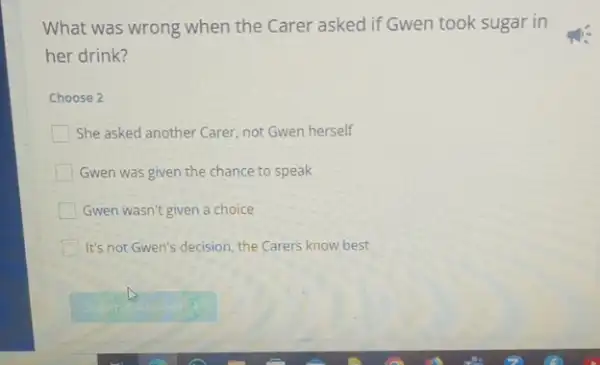 What was wrong when the Carer asked if Gwen took sugar in
her drink?
Choose 2
She asked another Carer not Gwen herself
Gwen was given the chance to speak
Gwen wasn't given a choice
It's not Gwen's decision the Carers know best