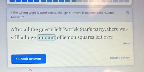 If the wrong word is used below, change it. If there is no error, click"Submit
Answer."
After all the guests left Patrick Star's party, there was
still a huge amount of lemon squares left over.