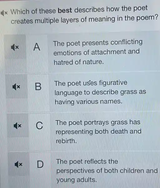 x Which of these best describes how the poet
creates multiple layers of meaning in the poem?
A
The poet presents conflicting
emotions of attachment and
hatred of nature.
B
The poet uses figurative
language to describe grass as
having various names.
C
The poet portrays grass has
representing both death and
rebirth.
x D
The poet reflects the
perspectives of both children and
young adults.