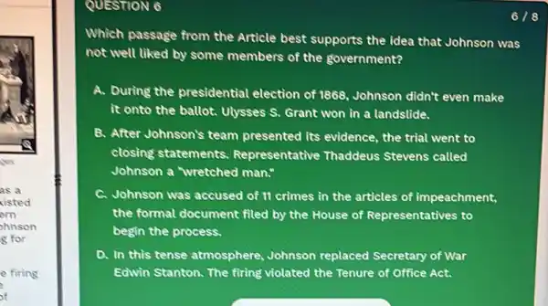 yes
as a
visted
em
shnson
g for
e fiting
of
QUESTION 6
Which passage from the Article best supports the idea that Johnson was
not well liked by some members of the government?
A. During the presidential election of 1868, Johnson didn't even make
it onto the ballot.Uysses S. Grant won in a landstide.
B. After Johnson's team presented its evidence , the trial went to
closing statements Representative Thaddeus Stevens called
Johnson a wretched man."
C. Johnson was accused of II crimes in the articles of impeachment,
the formal document filed by the House of Representatives to
begin the process.
a In this tense atmosphere Johnson replaced Secretary of War
Edwin Stanton. The firing violated the Tenure of Office Act.