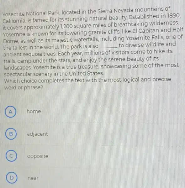 Yosemite National Park located in the Sierra Nevada mountains of
California, is famed for its stunning natural beauty Established in 1890,
it covers approximately?200 square miles of breathtaking wilderness.
Yosemite is known for its towering granite cliffs like El Capitan and Half
Dome, as well as its majestic waterfalls including Yosemite Falls one of
the tallest in the world. The park is also __ to diverse wildlife and
ancient sequoia trees. Each year, millions of visitors come to hike its
trails, camp under the stars, and enjoy the serene beauty of its
landscapes. Yosemite is a true treasure, showcasing some of the most
spectacular scenery.in the United States
Which choice completes the text with the most logical and precise
word or phrase?
A ) home
B B	adjacent
C ) opposite
D ) near