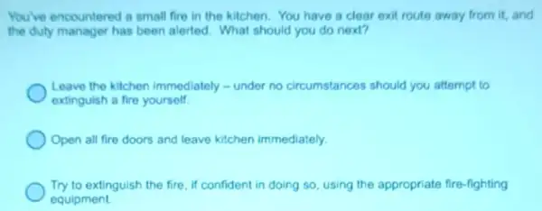 You've encountered a small fire in the kitchen. You have a clear exit route away from it, and
the duty manager has been alerted. What should you do next?
Leave the kitchen immediately - under no circumstances should you attempt to
extinguish a fire yourself
Open all fire doors and leave kitchen immediately.
Try to extinguish the fire if confident in doing so, using the appropriate fire-fighting
equipment