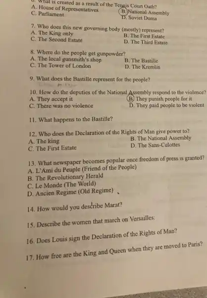 0. What is created as a result of the Tennis Court Oath?
A. House of Representatives
B.)National Assembly
C. Parliament
D. Soviet Duma
7. Who does this new governing body (mostly)represent?
A. The King only
B. The First Estate
C. The Second Estate
D. The Third Estate
8. Where do the people get gunpowder?
A. The local gunsmith's shop
B. The Bastille
C. The Tower of London
D. The Kremlin
9. What does the Bastille represent for the people?
10. How do the deputies of the National Assembly respond to the violence?
A. They accept it
(B) They punish people for it
C. There was no violence
D. They paid people to be violent
11. What happens to the Bastille?
12. Who does the Declaration of the Rights of Man give power to?
A. The king
B. The National Assembly
C. The First Estate
D. The Sans-Culottes
13. What newspaper becomes popular once freedom of press is granted?
A. L'Ami du Peuple (Friend of the People)
B. The Revolutionary Herald
C. Le Monde (The World)
D. Ancien Regime (Old Regime)
14. How would you describe Marat?
15. Describe the women that march on Versailles:
16. Does Louis sign the Declaration of the Rights of Man?
17. How free are the King and Queen when they are moved to Paris?